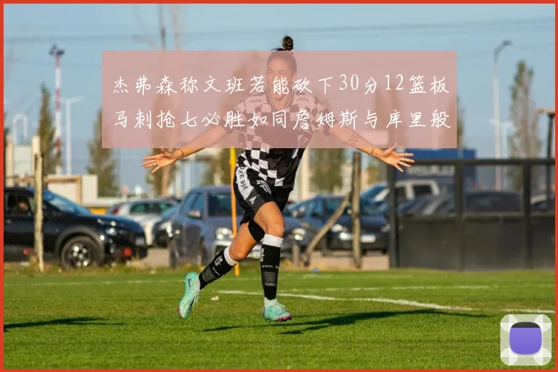 杰弗森称文班若能砍下30分12篮板马刺抢七必胜如同詹姆斯与库里般出色