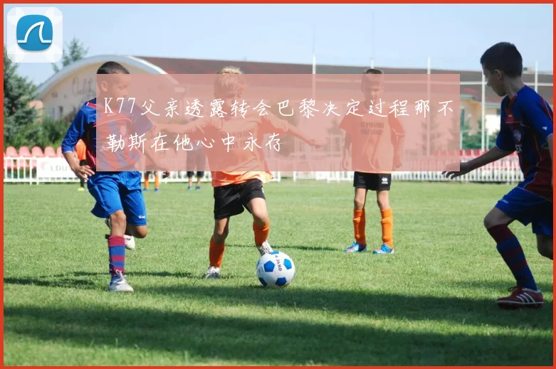 K77父亲透露转会巴黎决定过程那不勒斯在他心中永存