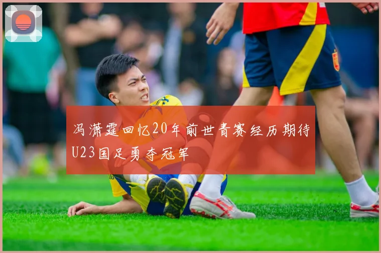 冯潇霆回忆20年前世青赛经历期待U23国足勇夺冠军