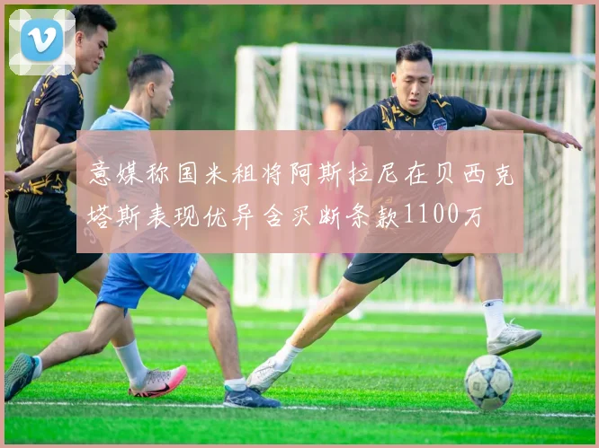 意媒称国米租将阿斯拉尼在贝西克塔斯表现优异含买断条款1100万