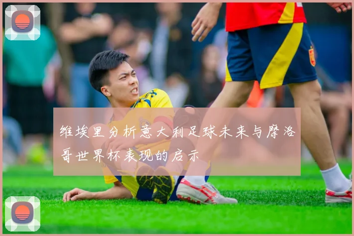 维埃里分析意大利足球未来与摩洛哥世界杯表现的启示