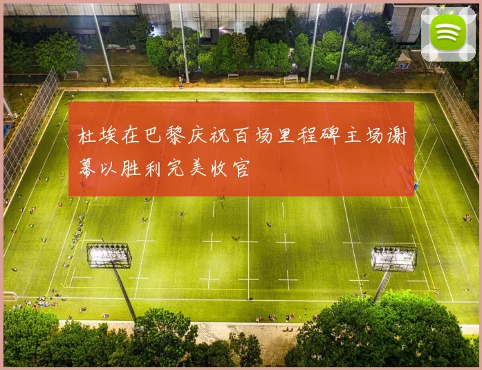 杜埃在巴黎庆祝百场里程碑主场谢幕以胜利完美收官