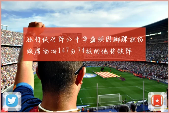 独行侠对阵公牛华盛顿因脚踝扭伤缺席场均147分74板的他将缺阵