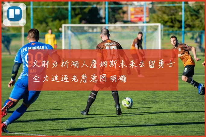文胖分析湖人詹姆斯未来去留勇士全力追逐老詹意图明确