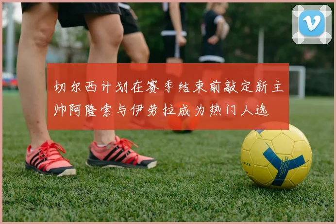 切尔西计划在赛季结束前敲定新主帅阿隆索与伊劳拉成为热门人选
