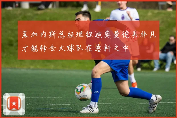 莱加内斯总经理称迪奥曼德具非凡才能转会大球队在意料之中