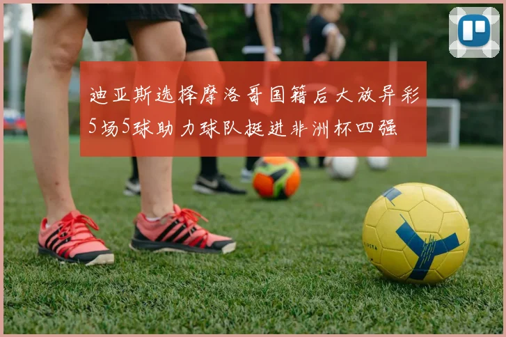 迪亚斯选择摩洛哥国籍后大放异彩5场5球助力球队挺进非洲杯四强
