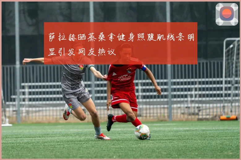 萨拉赫晒蒸桑拿健身照腹肌线条明显引发网友热议