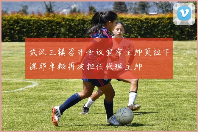 武汉三镇召开会议宣布主帅莫拉下课邓卓翔再次担任代理主帅