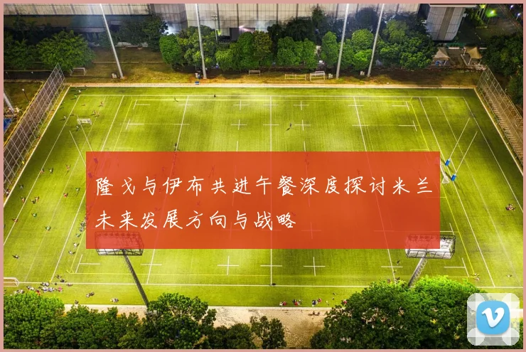 隆戈与伊布共进午餐深度探讨米兰未来发展方向与战略