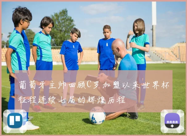 葡萄牙主帅回顾C罗加盟以来世界杯征程连续七届的辉煌历程