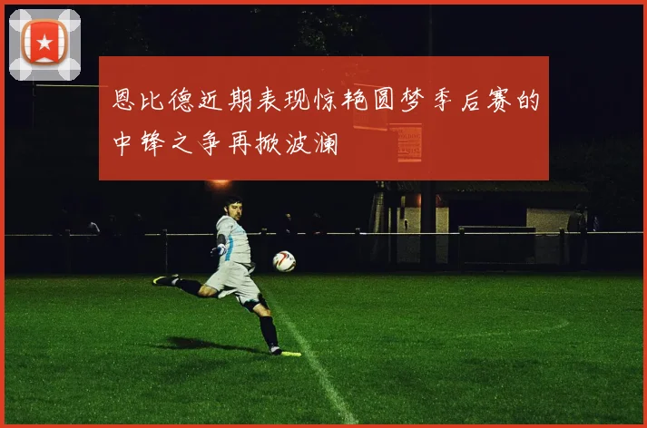 恩比德近期表现惊艳圆梦季后赛的中锋之争再掀波澜