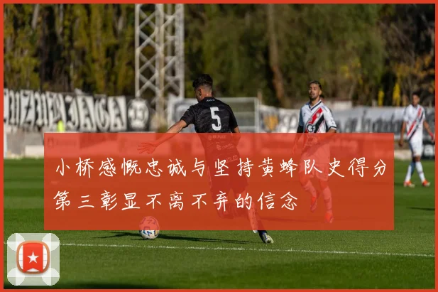 小桥感慨忠诚与坚持黄蜂队史得分第三彰显不离不弃的信念