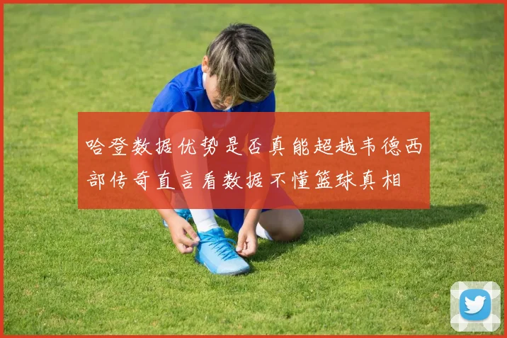 哈登数据优势是否真能超越韦德西部传奇直言看数据不懂篮球真相