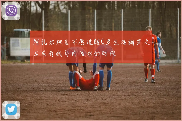 阿扎尔坦言不愿追随C罗生活梅罗之后或有我与内马尔的时代