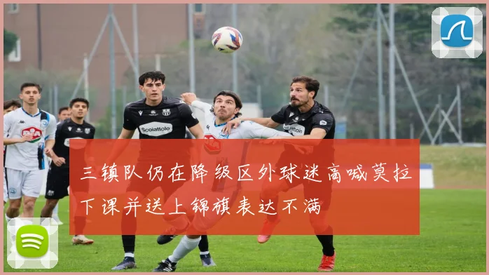 三镇队仍在降级区外球迷高喊莫拉下课并送上锦旗表达不满