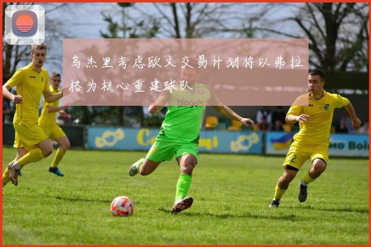乌杰里考虑欧文交易计划将以弗拉格为核心重建球队