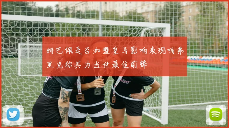 姆巴佩是否加盟皇马影响表现吗弗里克称其为当世最佳前锋