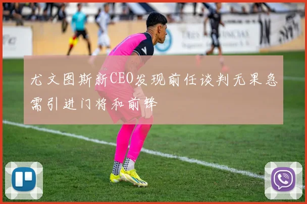 尤文图斯新CEO发现前任谈判无果急需引进门将和前锋