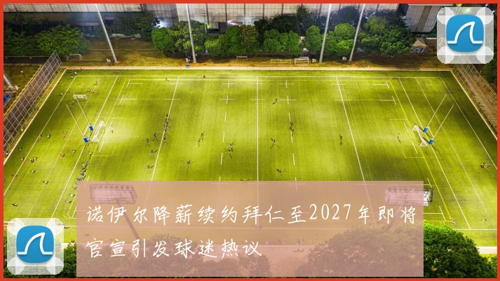诺伊尔降薪续约拜仁至2027年即将官宣引发球迷热议