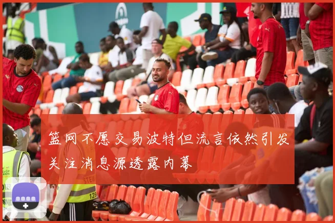篮网不愿交易波特但流言依然引发关注消息源透露内幕