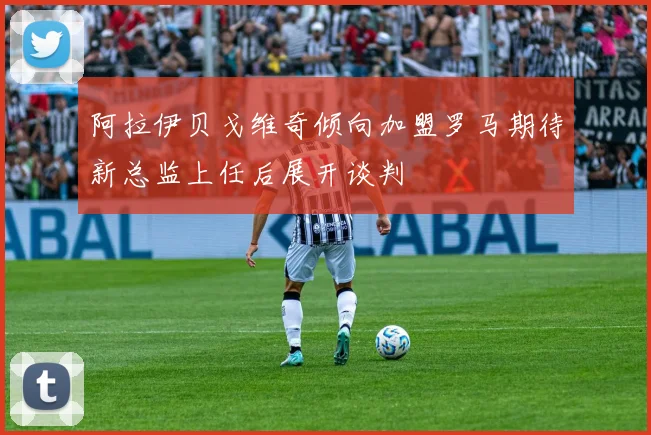 阿拉伊贝戈维奇倾向加盟罗马期待新总监上任后展开谈判